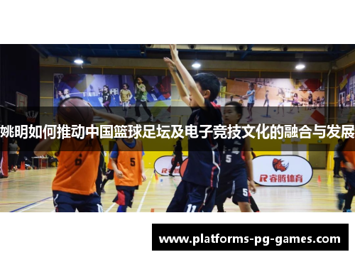姚明如何推动中国篮球足坛及电子竞技文化的融合与发展