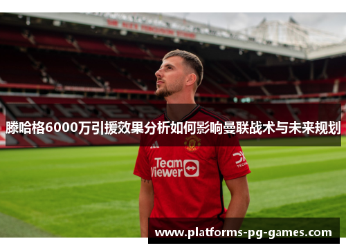滕哈格6000万引援效果分析如何影响曼联战术与未来规划