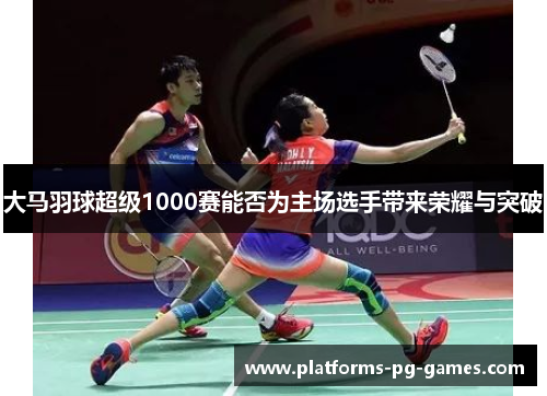 大马羽球超级1000赛能否为主场选手带来荣耀与突破