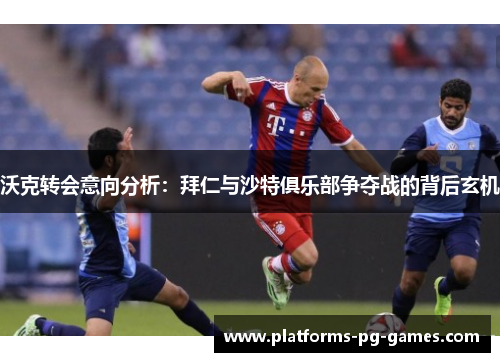 沃克转会意向分析：拜仁与沙特俱乐部争夺战的背后玄机
