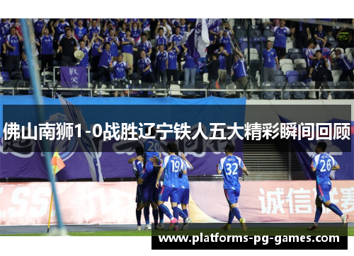 佛山南狮1-0战胜辽宁铁人五大精彩瞬间回顾