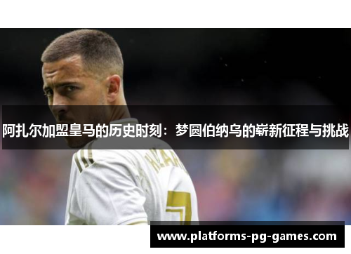 阿扎尔加盟皇马的历史时刻：梦圆伯纳乌的崭新征程与挑战