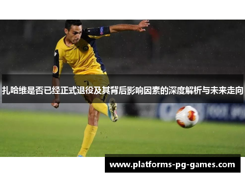 扎哈维是否已经正式退役及其背后影响因素的深度解析与未来走向