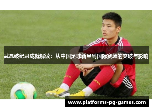 武磊破纪录成就解读:从中国足球新星到国际赛场的突破与影响 武磊破纪录成就解读:从中国足球新星到国际赛场的突破与影响