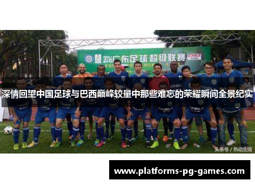 深情回望中国足球与巴西巅峰较量中那些难忘的荣耀瞬间全景纪实
