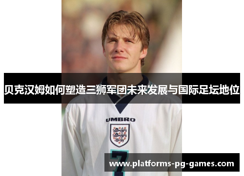 贝克汉姆如何塑造三狮军团未来发展与国际足坛地位