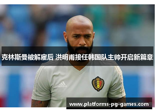 克林斯曼被解雇后 洪明甫接任韩国队主帅开启新篇章